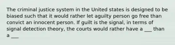 The criminal justice system in the United states is designed to be biased such that it would rather let aguilty person go free than convict an innocent person. If guilt is the signal, in terms of signal detection theory, the courts would rather have a ___ than a ___