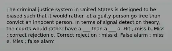 The criminal justice system in United States is designed to be biased such that it would rather let a guilty person go free than convict an innocent person. In terms of signal detection theory, the courts would rather have a ___ than a ___ a. Hit ; miss b. Miss ; correct rejection c. Correct rejection ; miss d. False alarm ; miss e. Miss ; false alarm