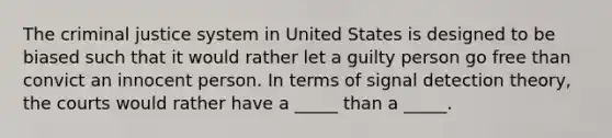 The criminal justice system in United States is designed to be biased such that it would rather let a guilty person go free than convict an innocent person. In terms of signal detection theory, the courts would rather have a _____ than a _____.