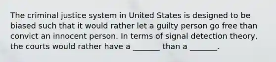 The criminal justice system in United States is designed to be biased such that it would rather let a guilty person go free than convict an innocent person. In terms of signal detection theory, the courts would rather have a _______ than a _______.