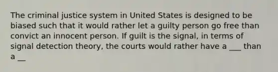 The criminal justice system in United States is designed to be biased such that it would rather let a guilty person go free than convict an innocent person. If guilt is the signal, in terms of signal detection theory, the courts would rather have a ___ than a __