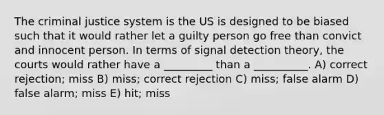 The criminal justice system is the US is designed to be biased such that it would rather let a guilty person go free than convict and innocent person. In terms of signal detection theory, the courts would rather have a _________ than a __________. A) correct rejection; miss B) miss; correct rejection C) miss; false alarm D) false alarm; miss E) hit; miss