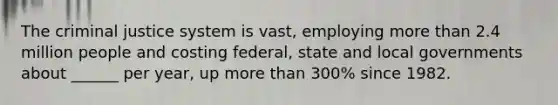 The criminal justice system is vast, employing more than 2.4 million people and costing federal, state and local governments about ______ per year, up more than 300% since 1982.