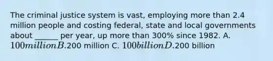 The criminal justice system is vast, employing more than 2.4 million people and costing federal, state and local governments about ______ per year, up more than 300% since 1982. A. 100 million B.200 million C. 100 billion D.200 billion