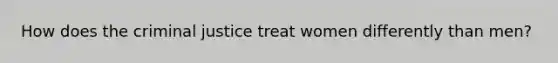 How does the criminal justice treat women differently than men?
