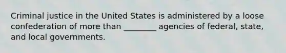 Criminal justice in the United States is administered by a loose confederation of more than ________ agencies of federal, state, and local governments.