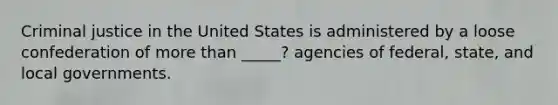 Criminal justice in the United States is administered by a loose confederation of more than _____? agencies of federal, state, and local governments.