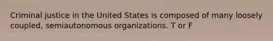 Criminal justice in the United States is composed of many loosely coupled, semiautonomous organizations. T or F