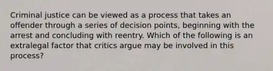 Criminal justice can be viewed as a process that takes an offender through a series of decision points, beginning with the arrest and concluding with reentry. Which of the following is an extralegal factor that critics argue may be involved in this process?