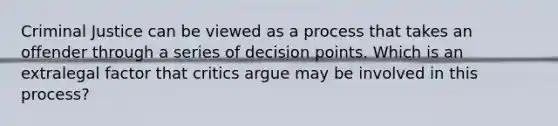 Criminal Justice can be viewed as a process that takes an offender through a series of decision points. Which is an extralegal factor that critics argue may be involved in this process?