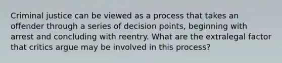 Criminal justice can be viewed as a process that takes an offender through a series of decision points, beginning with arrest and concluding with reentry. What are the extralegal factor that critics argue may be involved in this process?