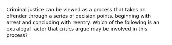 Criminal justice can be viewed as a process that takes an offender through a series of decision points, beginning with arrest and concluding with reentry. Which of the following is an extralegal factor that critics argue may be involved in this process?