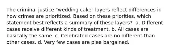 The criminal justice "wedding cake" layers reflect differences in how crimes are prioritized. Based on these priorities, which statement best reflects a summary of these layers? ​ a. Different cases receive different kinds of treatment. b. All cases are basically the same. c. Celebrated cases are no different than other cases. d. Very few cases are plea bargained.