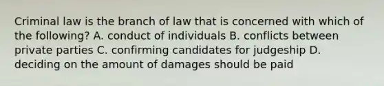 Criminal law is the branch of law that is concerned with which of the following? A. conduct of individuals B. conflicts between private parties C. confirming candidates for judgeship D. deciding on the amount of damages should be paid