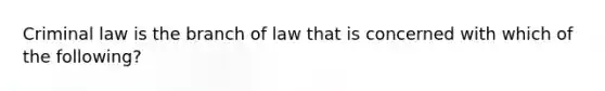 Criminal law is the branch of law that is concerned with which of the following?