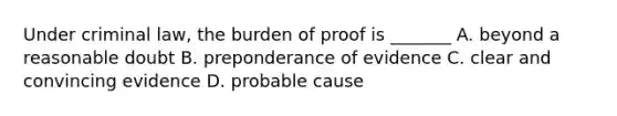 Under criminal law, the burden of proof is _______ A. beyond a reasonable doubt B. preponderance of evidence C. clear and convincing evidence D. probable cause