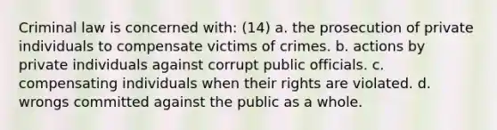 Criminal law is concerned with: (14) a. the prosecution of private individuals to compensate victims of crimes. b. actions by private individuals against corrupt public officials. c. compensating individuals when their rights are violated. d. wrongs committed against the public as a whole.