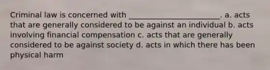 Criminal law is concerned with ________________________. a. acts that are generally considered to be against an individual b. acts involving financial compensation c. acts that are generally considered to be against society d. acts in which there has been physical harm