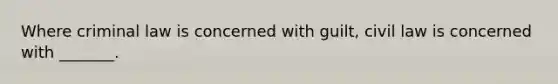 Where criminal law is concerned with guilt, civil law is concerned with _______.