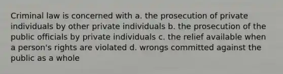 Criminal law is concerned with a. the prosecution of private individuals by other private individuals b. the prosecution of the public officials by private individuals c. the relief available when a person's rights are violated d. wrongs committed against the public as a whole