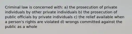 Criminal law is concerned with: a) the prosecution of private individuals by other private individuals b) the prosecution of public officials by private individuals c) the relief available when a person's rights are violated d) wrongs committed against the public as a whole