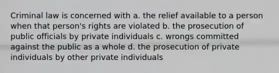 Criminal law is concerned with a. the relief available to a person when that person's rights are violated b. the prosecution of public officials by private individuals c. wrongs committed against the public as a whole d. the prosecution of private individuals by other private individuals