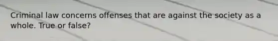 Criminal law concerns offenses that are against the society as a whole. True or false?