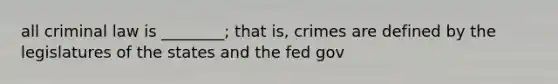 all criminal law is ________; that is, crimes are defined by the legislatures of the states and the fed gov