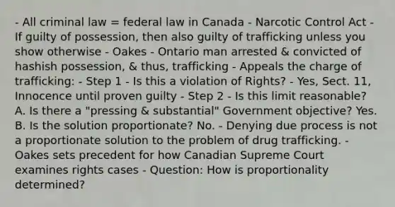 - All criminal law = federal law in Canada - Narcotic Control Act - If guilty of possession, then also guilty of trafficking unless you show otherwise - Oakes - Ontario man arrested & convicted of hashish possession, & thus, trafficking - Appeals the charge of trafficking: - Step 1 - Is this a violation of Rights? - Yes, Sect. 11, Innocence until proven guilty - Step 2 - Is this limit reasonable? A. Is there a "pressing & substantial" Government objective? Yes. B. Is the solution proportionate? No. - Denying due process is not a proportionate solution to the problem of drug trafficking. - Oakes sets precedent for how Canadian Supreme Court examines rights cases - Question: How is proportionality determined?