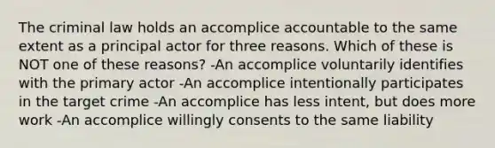 The criminal law holds an accomplice accountable to the same extent as a principal actor for three reasons. Which of these is NOT one of these reasons? -An accomplice voluntarily identifies with the primary actor -An accomplice intentionally participates in the target crime -An accomplice has less intent, but does more work -An accomplice willingly consents to the same liability