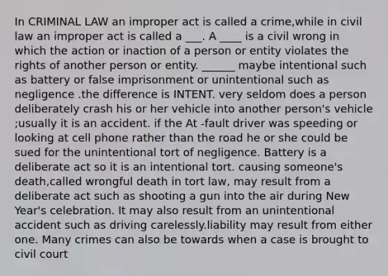 In CRIMINAL LAW an improper act is called a crime,while in civil law an improper act is called a ___. A ____ is a civil wrong in which the action or inaction of a person or entity violates the rights of another person or entity. ______ maybe intentional such as battery or false imprisonment or unintentional such as negligence .the difference is INTENT. very seldom does a person deliberately crash his or her vehicle into another person's vehicle ;usually it is an accident. if the At -fault driver was speeding or looking at cell phone rather than the road he or she could be sued for the unintentional tort of negligence. Battery is a deliberate act so it is an intentional tort. causing someone's death,called wrongful death in tort law, may result from a deliberate act such as shooting a gun into the air during New Year's celebration. It may also result from an unintentional accident such as driving carelessly.liability may result from either one. Many crimes can also be towards when a case is brought to civil court