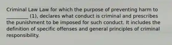 Criminal Law Law for which the purpose of preventing harm to _________ (1), declares what conduct is criminal and prescribes the punishment to be imposed for such conduct. It includes the definition of specific offenses and general principles of criminal responsibility.