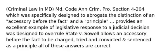 (Criminal Law in MD) Md. Code Ann Crim. Pro. Section 4-204 which was specifically designed to abrogate the distinction of an "accessory before the fact" and a "principle" ... provides an excellent example of legislative response to a judicial decision was designed to overrule State v. Sowell allows an accessory before the fact to be charged, tried and convicted & sentenced as a principle all of these answers are correct