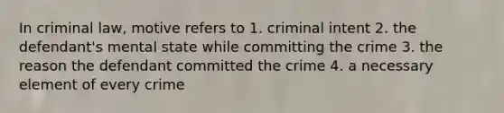 In criminal law, motive refers to 1. criminal intent 2. the defendant's mental state while committing the crime 3. the reason the defendant committed the crime 4. a necessary element of every crime