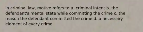 In criminal law, motive refers to a. criminal intent b. the defendant's mental state while committing the crime c. the reason the defendant committed the crime d. a necessary element of every crime