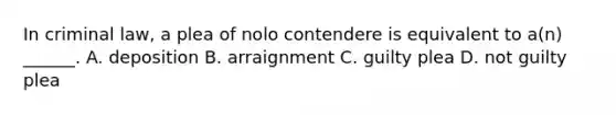 In criminal law, a plea of nolo contendere is equivalent to a(n) ______. A. deposition B. arraignment C. guilty plea D. not guilty plea