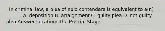 . In criminal law, a plea of nolo contendere is equivalent to a(n) ______. A. deposition B. arraignment C. guilty plea D. not guilty plea Answer Location: The Pretrial Stage