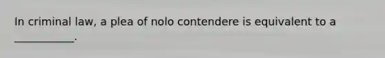 In criminal law, a plea of nolo contendere is equivalent to a ___________.