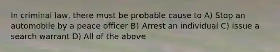 In criminal law, there must be probable cause to A) Stop an automobile by a peace officer B) Arrest an individual C) Issue a search warrant D) All of the above