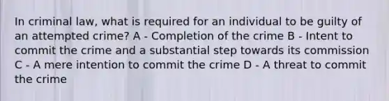 In criminal law, what is required for an individual to be guilty of an attempted crime? A - Completion of the crime B - Intent to commit the crime and a substantial step towards its commission C - A mere intention to commit the crime D - A threat to commit the crime