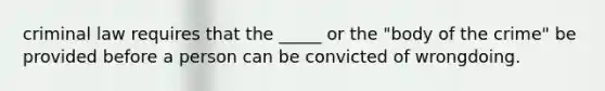 criminal law requires that the _____ or the "body of the crime" be provided before a person can be convicted of wrongdoing.