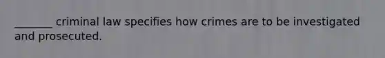 _______ criminal law specifies how crimes are to be investigated and prosecuted.