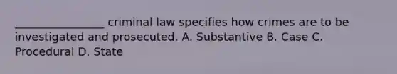 ________________ criminal law specifies how crimes are to be investigated and prosecuted. A. Substantive B. Case C. Procedural D. State