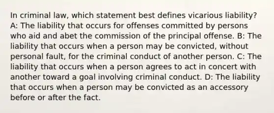 In criminal law, which statement best defines vicarious liability? A: The liability that occurs for offenses committed by persons who aid and abet the commission of the principal offense. B: The liability that occurs when a person may be convicted, without personal fault, for the criminal conduct of another person. C: The liability that occurs when a person agrees to act in concert with another toward a goal involving criminal conduct. D: The liability that occurs when a person may be convicted as an accessory before or after the fact.