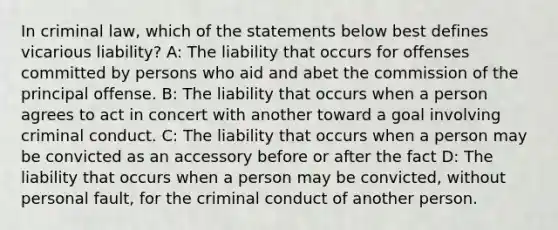 In criminal law, which of the statements below best defines vicarious liability? A: The liability that occurs for offenses committed by persons who aid and abet the commission of the principal offense. B: The liability that occurs when a person agrees to act in concert with another toward a goal involving criminal conduct. C: The liability that occurs when a person may be convicted as an accessory before or after the fact D: The liability that occurs when a person may be convicted, without personal fault, for the criminal conduct of another person.