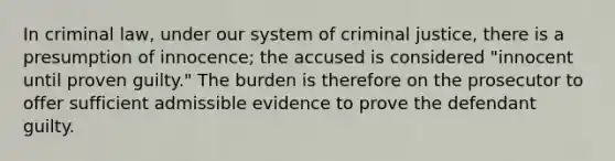 In criminal law, under our system of criminal justice, there is a presumption of innocence; the accused is considered "innocent until proven guilty." The burden is therefore on the prosecutor to offer sufficient admissible evidence to prove the defendant guilty.