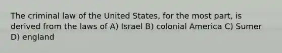 The criminal law of the United States, for the most part, is derived from the laws of A) Israel B) colonial America C) Sumer D) england