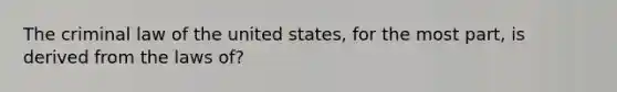 The criminal law of the united states, for the most part, is derived from the laws of?