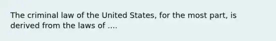 The criminal law of the United States, for the most part, is derived from the laws of ....