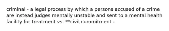 criminal - a legal process by which a persons accused of a crime are instead judges mentally unstable and sent to a mental health facility for treatment vs. **civil commitment -